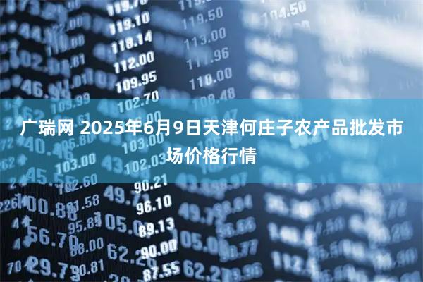 广瑞网 2025年6月9日天津何庄子农产品批发市场价格行情