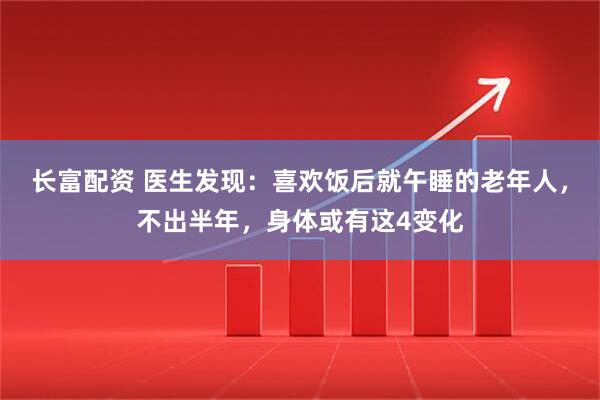 长富配资 医生发现：喜欢饭后就午睡的老年人，不出半年，身体或有这4变化