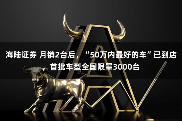海陆证券 月销2台后，“50万内最好的车”已到店，首批车型全国限量3000台