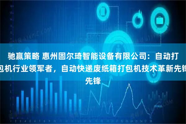 驰赢策略 惠州固尔琦智能设备有限公司：自动打包机行业领军者，自动快递废纸箱打包机技术革新先锋