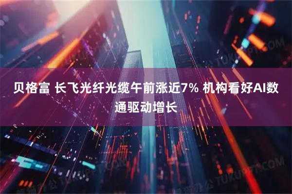 贝格富 长飞光纤光缆午前涨近7% 机构看好AI数通驱动增长