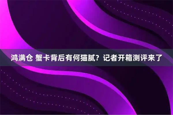 鸿满仓 蟹卡背后有何猫腻？记者开箱测评来了