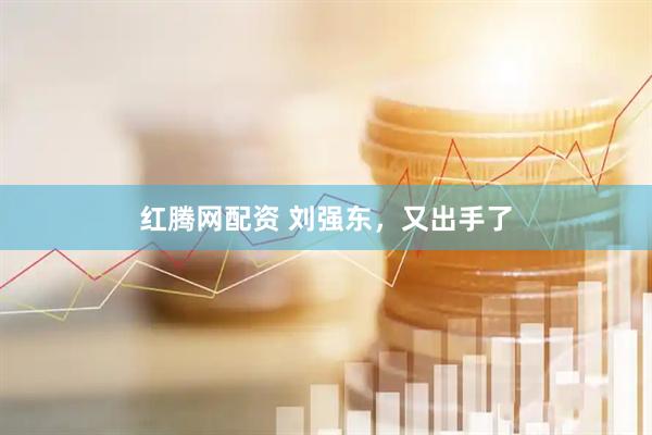 红腾网配资 刘强东，又出手了