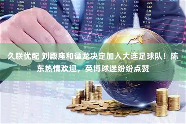 久联优配 刘殿座和谭龙决定加入大连足球队！陈东热情欢迎，英博球迷纷纷点赞