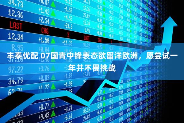 丰泰优配 07国青中锋表态欲留洋欧洲，愿尝试一年并不畏挑战