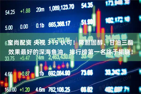 宝尚配资 央视 315 认可！降胆固醇、甘油三酯效果最好的深海鱼油，排行榜第一名终于揭晓！